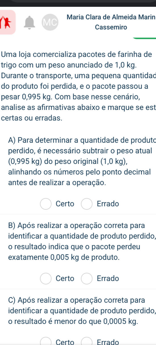 MC Maria Clara de Almeida Marin
Cassemiro
_
Uma loja comercializa pacotes de farinha de
trigo com um peso anunciado de 1,0 kg.
Durante o transporte, uma pequena quantidad
do produto foi perdida, e o pacote passou a
pesar 0,995 kg. Com base nesse cenário,
analise as afirmativas abaixo e marque se est
certas ou erradas.
A) Para determinar a quantidade de produto
perdido, é necessário subtrair o peso atual
(0,995 kg) do peso original (1,0 kg),
alinhando os números pelo ponto decimal
antes de realizar a operação.
Certo Errado
B) Após realizar a operação correta para
identificar a quantidade de produto perdido,
o resultado indica que o pacote perdeu
exatamente 0,005 kg de produto.
Certo Errado
C) Após realizar a operação correta para
identificar a quantidade de produto perdido,
o resultado é menor do que 0,0005 kg.
Certo Errado