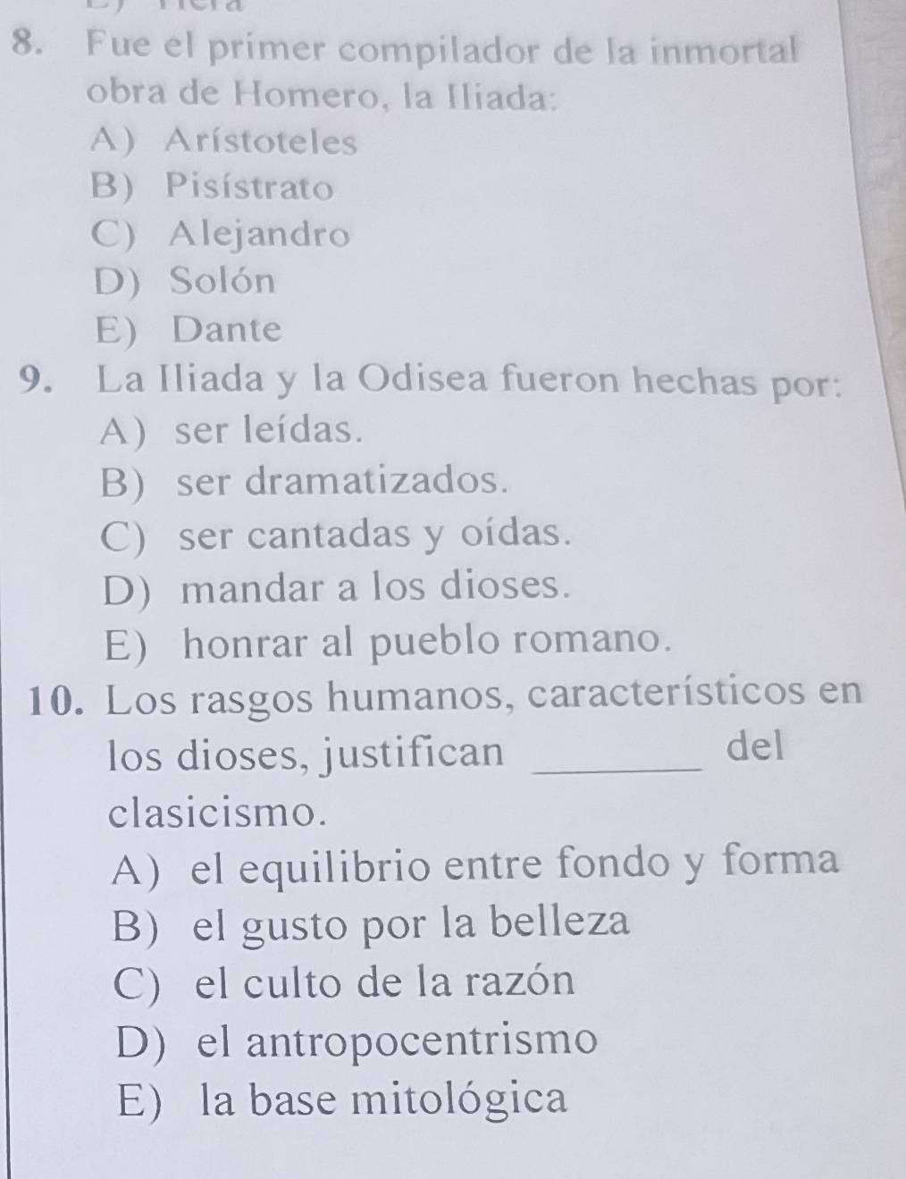 Fue el primer compilador de la inmortal
obra de Homero, la Iliada:
A) Arístoteles
B) Pisístrato
C) Alejandro
D) Solón
E Dante
9. La Iliada y la Odisea fueron hechas por:
A) ser leídas.
B) ser dramatizados.
C) ser cantadas y oídas.
D) mandar a los dioses.
E) honrar al pueblo romano.
10. Los rasgos humanos, característicos en
los dioses, justifican _del
clasicismo.
A el equilibrio entre fondo y forma
B el gusto por la belleza
C) el culto de la razón
D) el antropocentrismo
E) la base mitológica