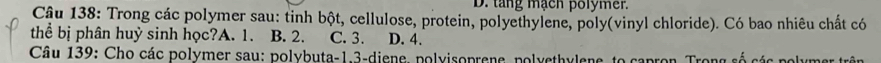 D. tang mạch polymer.
Câu 138: Trong các polymer sau: tinh bột, cellulose, protein, polyethylene, poly(vinyl chloride). Có bao nhiêu chất có
thể bị phân huỳ sinh học?A. 1. B. 2. C. 3. D. 4.
Câu 139: Cho các polymer sau: polybuta- 1.3 -diene, polvisoprene, polyethylene, to capron Trong s ố c ác polumr