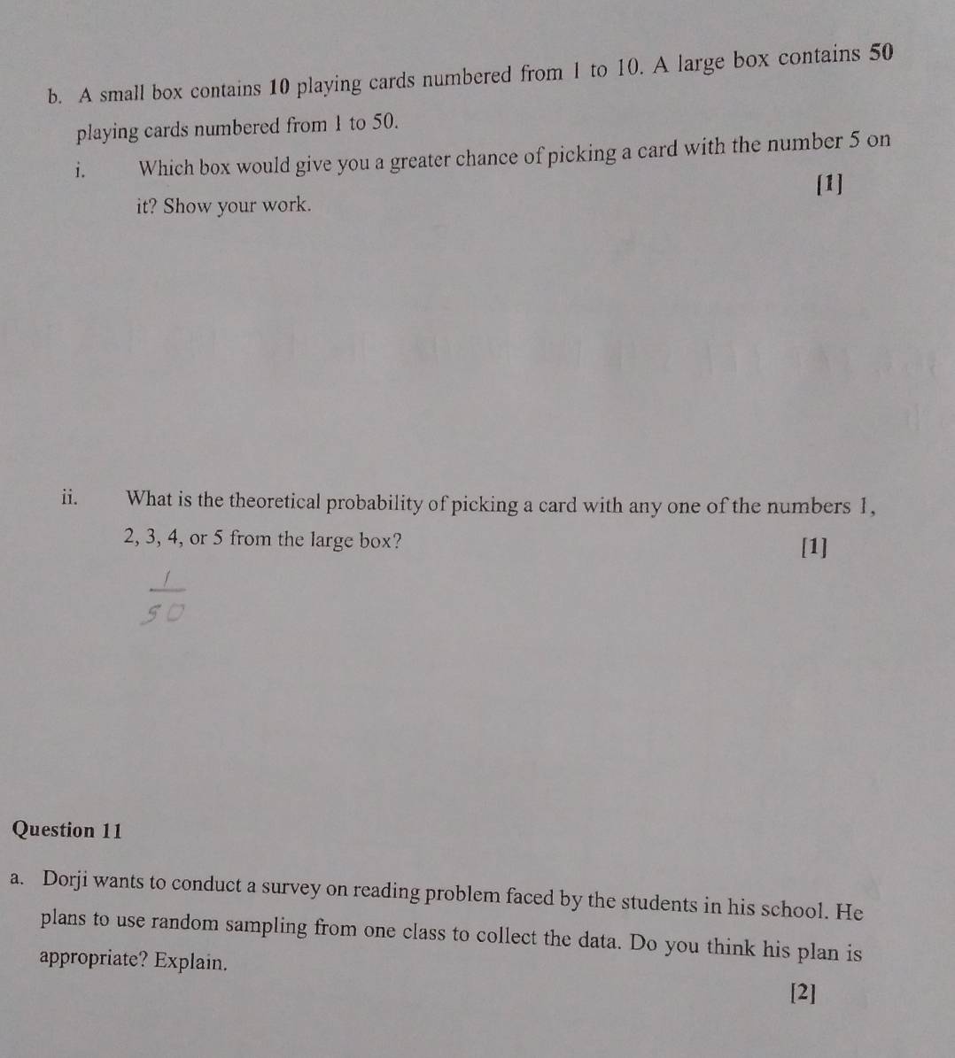 A small box contains 10 playing cards numbered from 1 to 10. A large box contains 50
playing cards numbered from 1 to 50. 
i. Which box would give you a greater chance of picking a card with the number 5 on 
it? Show your work. [1] 
ii. What is the theoretical probability of picking a card with any one of the numbers 1,
2, 3, 4, or 5 from the large box? 
[1] 
Question 11 
a. Dorji wants to conduct a survey on reading problem faced by the students in his school. He 
plans to use random sampling from one class to collect the data. Do you think his plan is 
appropriate? Explain. 
[2]