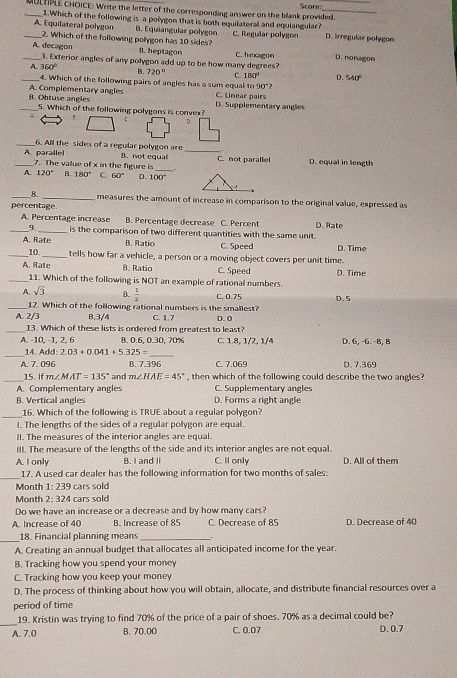 Scores
_MULTPLE CHOICE: Write the letter of the corresponding answer on the blank provided.
1.Which of the following is a polygon that is both equilateral and equiangular?
_A. Equilateral polygon B. Equiangular polygon C. Regular polygon D. lrregular polygon
_2. Which of the following polygon has 10 sides? D. nonagon
A. decagon
B. heptagon
3. Exterior angles of any polygon add up to be how many degrees? C. hexagon
_A 360° B. 720° C. 180° D. 541
4. Which of the following pairs of angles has a sum equal to 90°
_B. Obtuse angles A. Complementary angles D. Supplementary angles C. Linear pairs
5. Which of the following polygons is convex?
: 5
D
_
_6. All the sides of a regular polygon are B. not equal D. equal in length
_A parallel 7. The value of x in the figure is_
C. not parallel
A. 120° B. 180° C. 60° D. 100°
_B- _measures the amount of increase in comparison to the original value, expressed as
percentage.
A. Percentage increase B. Percentage decrease C. Percent D. Rate
_9 _is the comparison of two different quantities with the same unit
A. Rate B. Ratio C. Speed D. Time
_10. _tells how far a vehicle, a person or a moving object covers per unit time.
A. Rate 8. Ratio C. Speed D. Time
_11. Which of the following is NOT an example of rational numbers.
A. sqrt(3) B.  1/2  C. 0.75 D. 5
_12. Which of the following rational numbers is the smallest?
A. 2/3 B.3/4 C. 1.7 D. 0
_13. Which of these lists is ordered from greatest to least?
A. -10, -1, 2, 6 B. 0.6, 0.30, 70% C. 1.8, 1/2, 1/4 D. 6, -6. -8, 8
_
_
14. Add:2.03+0.041+5.325=
A. 7.096 B. 7.396 C. 7.069 D. 7.369
_15. If m∠ MAT=135° and m∠ HAE=45° , then which of the following could describe the two angles 
A. Complementary angles C. Supplementary angles
B. Vertical angles D. Forms a right angle
_
16. Which of the following is TRUE about a regular polygon?
l. The lengths of the sides of a regular polygon are equal.
II. The measures of the interior angles are equal.
III. The measure of the lengths of the side and its interior angles are not equal.
A. I only B. I and II C. Il only D. All of them
_
17. A used car dealer has the following information for two months of sales:
Month 1:239 cars sold
Month 2:324 cars sold
Do we have an increase or a decrease and by how many cars?
A. Increase of 40 B. Increase of 85 C. Decrease of 85 D. Decrease of 40
_
18. Financial planning means_
A. Creating an annual budget that allocates all anticipated income for the year.
B. Tracking how you spend your money
C. Tracking how you keep your money
D. The process of thinking about how you will obtain, allocate, and distribute financial resources over a
period of time
_
19. Kristin was trying to find 70% of the price of a pair of shoes. 70% as a decimal could be?
A. J B. 70.00 C. 0.07 D. 0.7