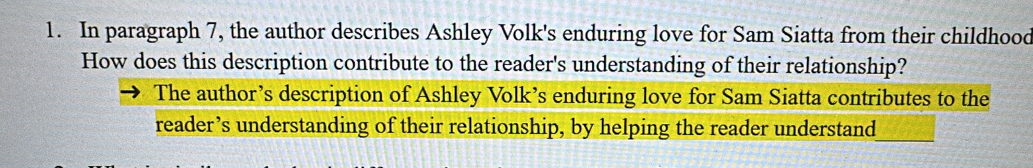 In paragraph 7, the author describes Ashley Volk's enduring love for Sam Siatta from their childhood 
How does this description contribute to the reader's understanding of their relationship? 
The author’s description of Ashley Volk’s enduring love for Sam Siatta contributes to the 
reader’s understanding of their relationship, by helping the reader understand