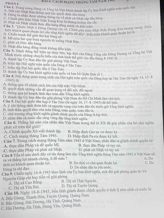 Cách mang tháng tảm năm 1943.
PHÀN I.
Câu 1. Trung ương Đảng và Tổng bộ Việt Minh thành lập Ủy ban Khởi nghĩa toàn quốc khi
A. Nội các Nhật Bản thông qua các quyết định đầu hàng.
B. Đảng ta nhận được những thông tin về phát xít Nhật sắp đầu hàng.
C. Chính phủ thân Nhật Trần Trọng Kim bị khủng hoảng sâu sắc.
D. Phát xít Nhật chính thức đầu hàng đồng minh vô điều kiện.
Câu 2. “Quân Nhật ở Đông Dương rệu rã. Chính phủ thân Nhật Trần Trọng Kim hoang mang. Điều
kiện khách quan thuận lợi cho tổng khởi nghĩa đã đến''. Điều kiện khách quan thuận lợi là
A. Chiến tranh thế giới thứ hai bùng nổ.
B. Mĩ ném hai quả bom nguyên tử xuống Nhật Bản.
C. phát xít Đức đầu hàng.
D. Nhật đầu hàng đồng minh không điều kiện.
Câu 3: Hành động thể hiện sự nhạy bén, kịp thời của Đảng Cộng sân Đông Dương và Tổng bộ Việt
Minh trước những chuyển biển của tình hình thể giới vào đầu tháng 8-1945 là
A. thành lập Ủy Ban dân tộc giải phóng Việt Nam
B. triệu tập Hội nghị toàn quốc của Đảng ở Tân Trào.
C. triệu tập Đại hội quốc dân ở Tân Trào.
D. thành lập Ủy ban khởi nghĩa toàn quốc và ban bố Quân lệnh số 1.
Câu 4: Nội dung quan trọng nhất của Hội nghị toàn quốc của Đảng họp tại Tân Trào (từ ngày 14, 15- 8
-1945) là
A. thông qua 10 chính sách lớn của Mặt trận Việt Minh.
B. quyết định những vấn đề quan trọng về đối nội, đối ngoại.
C. thông qua kế hoạch lãnh đạo toàn dân Tổng khởi nghĩa.
D. thành lập Ủy ban dân tộc giải phóng Việt Nam do Hồ Chí Minh làm chủ tịch.
Câu 5. Đại hội quốc dân họp ở Tân Trào (từ ngày 16, 17- 8 -1945) đã thể hiện
A. ý chí thống nhất đoàn kết và nguyện vọng của toàn dân tộc trước giờ Tổng khởi nghĩa.
B. tinh thần quyết tâm của toàn Đảng, toàn quân, toàn dân ta.
C. chủ trương tổng khởi nghĩa giảnh chính quyền của Đảng là kịp thời.
D. nhân dân cả nước sẵn sàng vùng dậy tổng khởi nghĩa.
Câu 6. Thắng lợi nào của nhân dân Việt Nam trong thế kỉ XX đã góp phần xóa bỏ chủ nghĩa
phát xít trên thể giới?
A. Chính quyền Xô viết thành lập. B. Hiệp định Giơ ne vơ được ký.
C. Cách mạng tháng Tám 1945. D. Hiệp định Pa-ris được ký kết
Câu 7. Trong cách mạng tháng Tám năm 1945 ở Việt Nam, nhân dân ta giành chính quyền từ
A. thực dân Pháp và đế quốc Mĩ. B. thực dân Pháp và tay sai.
C. thực dân Pháp và phát xít Nhật. D. phát xít Nhật và tay sai
Câu 8 Yếu tố nào dưới đây có tác dụng làm cho Tổng khởi nghĩa tháng Tám năm 1945 ở Việt Nam nổ
ra và thắng lợi nhanh chóng, ít đồ máu ? A. Do
thời cơ khách quan thuận lợi. B. Do thời cơ chủ quan thuận lợi. C. Do
Đảng ta chỉ đạo. D. Do nhân dân ta yêu nước.
Câu 9. Chiều ngày 16-8-1945 theo lệnh của Ủy ban khởi nghĩa, một đội giải phóng quân do Võ
Nguyên Giáp chỉ huy tiến về giải phóng
A. Thị xã Cao Bằng. B. Thị xã Thái Nguyên.
C. Thị xã Yên Bái. D. Thị xã Tuyên Quang.
Câu 10. Ngày 18-8-1945, bốn tỉnh giành được chính quyền ở tỉnh lị sớm nhất cả nước là:
A. Bắc Giang, Thanh Hóa, Tuyên Quang, Quảng Nam.
B. Bắc Giang, Hải Dương, Hà Tĩnh, Quảng Nam.
C. Hải Dương, Hà Tĩnh, Hưng Yên, Quảng Bình.