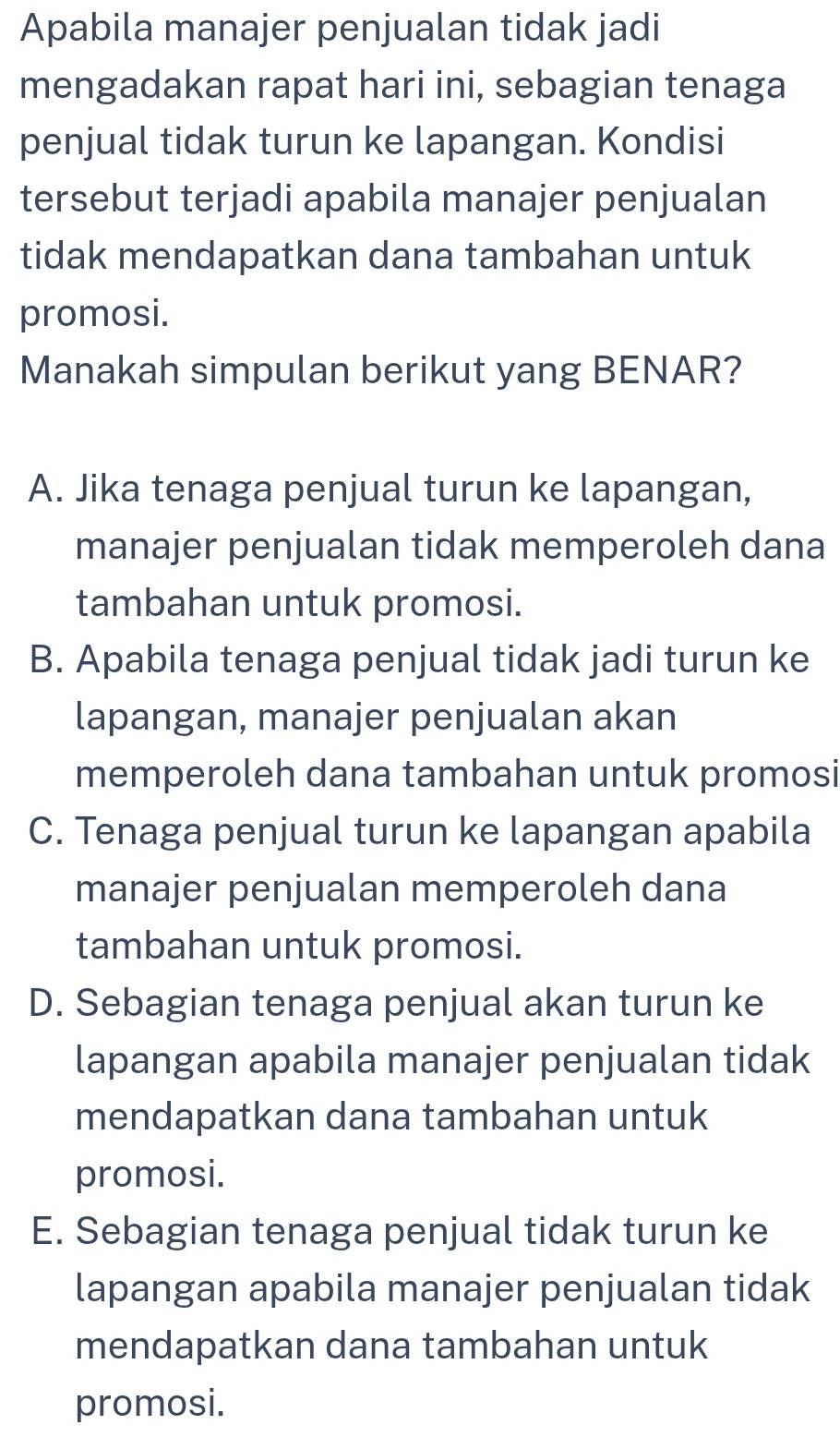 Apabila manajer penjualan tidak jadi
mengadakan rapat hari ini, sebagian tenaga
penjual tidak turun ke lapangan. Kondisi
tersebut terjadi apabila manajer penjualan
tidak mendapatkan dana tambahan untuk
promosi.
Manakah simpulan berikut yang BENAR?
A. Jika tenaga penjual turun ke lapangan,
manajer penjualan tidak memperoleh dana
tambahan untuk promosi.
B. Apabila tenaga penjual tidak jadi turun ke
lapangan, manajer penjualan akan
memperoleh dana tambahan untuk promosi
C. Tenaga penjual turun ke lapangan apabila
manajer penjualan memperoleh dana
tambahan untuk promosi.
D. Sebagian tenaga penjual akan turun ke
lapangan apabila manajer penjualan tidak
mendapatkan dana tambahan untuk
promosi.
E. Sebagian tenaga penjual tidak turun ke
lapangan apabila manajer penjualan tidak
mendapatkan dana tambahan untuk
promosi.