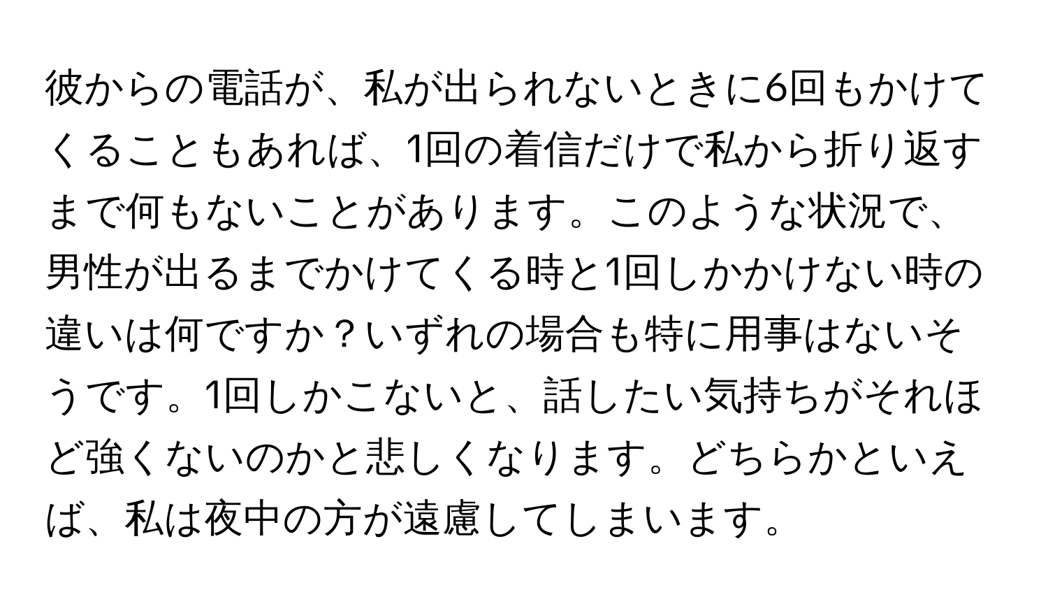 彼からの電話が、私が出られないときに6回もかけてくることもあれば、1回の着信だけで私から折り返すまで何もないことがあります。このような状況で、男性が出るまでかけてくる時と1回しかかけない時の違いは何ですか？いずれの場合も特に用事はないそうです。1回しかこないと、話したい気持ちがそれほど強くないのかと悲しくなります。どちらかといえば、私は夜中の方が遠慮してしまいます。