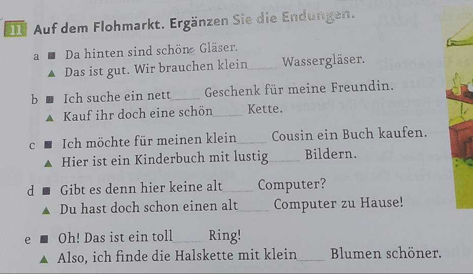 Auf dem Flohmarkt. Ergänzen Sie die Endungen. 
a Da hinten sind schöne Gläser. 
Das ist gut. Wir brauchen klein_ Wassergläser. 
b Ich suche ein nett_ Geschenk für meine Freundin. 
Kauf ihr doch eine schön_ Kette. 
C Ich möchte für meinen klein_ Cousin ein Buch kaufen. 
Hier ist ein Kinderbuch mit lustig_ Bildern. 
d Gibt es denn hier keine alt_ Computer? 
Du hast doch schon einen alt_ Computer zu Hause! 
e Oh! Das ist ein toll_ Ring! 
Also, ich finde die Halskette mit klein_ Blumen schöner.