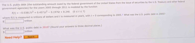 The U.S. public debt (the outstanding amount owed by the federal government of the United States from the issue of securities by the U.S. Treasury and other federal 
government agencies) for the years 2005 through 2011 is modeled by the function
f(t)=-0.03817t^3+0.4571t^2-0.1976t+8.246(0≤ t≤ 7)
where f(t) is measured in trillions of dollars and t is measured in years, with t=0 corresponding to 2005.† What was the U.S. public debt in 2005? 
$ □ trill Ion 
What was the U.S. public debt in 2010? (Round your answers to three decimal places.)
□ trillion
Need Help? Read It