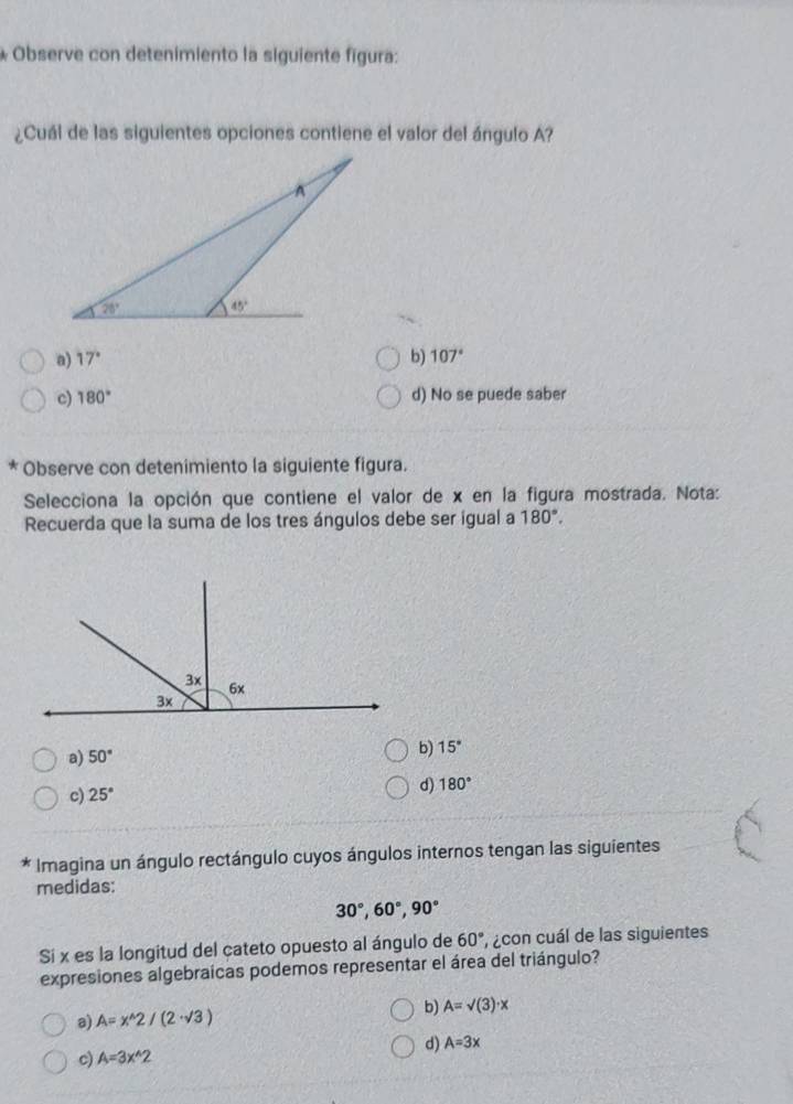 Observe con detenimiento la siguiente figura:
¿Cuál de las siguientes opciones contiene el valor del ángulo A?
a) 17° b) 107°
c) 180° d) No se puede saber
* Observe con detenimiento la siguiente figura.
Selecciona la opción que contiene el valor de x en la figura mostrada. Nota:
Recuerda que la suma de los tres ángulos debe ser igual a 180°.
a) 50° b) 15°
c) 25° d) 180°
Imagina un ángulo rectángulo cuyos ángulos internos tengan las siguientes
medidas:
30°,60°,90°
Si x es la longitud del cateto opuesto al ángulo de 60° , con cuál de las siguientes
expresiones algebraicas podemos representar el área del triángulo?
b) A=surd (3)· x
a) A=x^(wedge)2/(2· sqrt(3))
d) A=3x
c) A=3x^(wedge)2