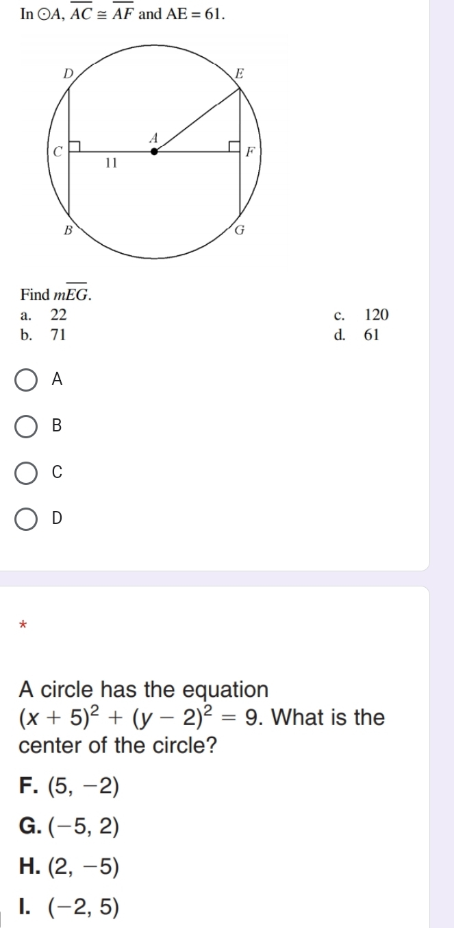 In odot A, overline AC≌ overline AF and AE=61. 
Find moverline EG.
a. 22 c. 120
b. 71 d. 61
A
B
C
D
*
A circle has the equation
(x+5)^2+(y-2)^2=9. What is the
center of the circle?
F. (5,-2)
G. (-5,2)
H. (2,-5)
1. (-2,5)