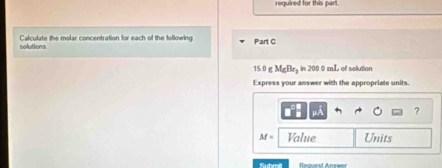 required for this part. 
Calculate the molar concentration for each of the following 
solutions Part C
15.0 g MgBr_2 in 200.0 mL of solution 
Express your answer with the appropriate units.
mu A
?
M= Value Units 
Submil Request Answer