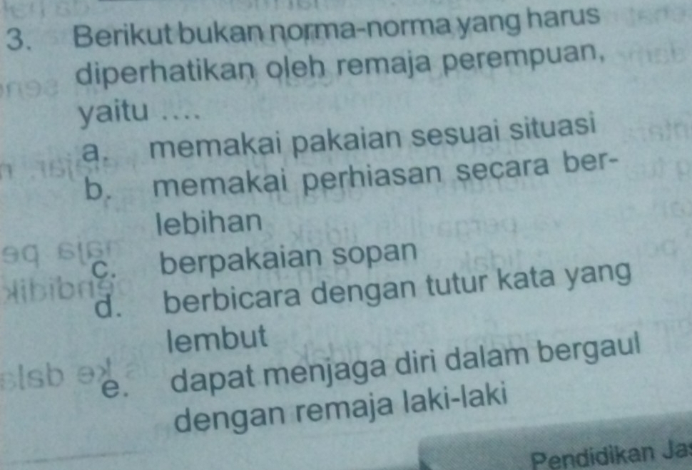 Berikut bukan norma-norma yang harus
diperhatikan oleh remaja perempuan,
yaitu ....
a. memakai pakaian sesuai situasi
b. memakai perhiasan secara ber-
lebihan
berpakaian sopan
d. berbicara dengan tutur kata yang
lembut
e. dapat menjaga diri dalam bergaul
dengan remaja laki-laki
Pendidikan Jaí