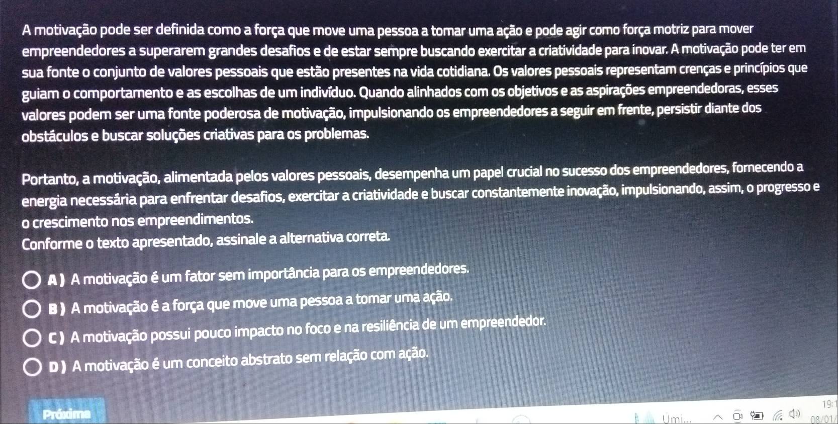 A motivação pode ser definida como a força que move uma pessoa a tomar uma ação e pode agir como força motriz para mover
empreendedores a superarem grandes desafios e de estar sempre buscando exercitar a criatividade para inovar. A motivação pode ter em
sua fonte o conjunto de valores pessoais que estão presentes na vida cotidiana. Os valores pessoais representam crenças e princípios que
guiam o comportamento e as escolhas de um indivíduo. Quando alinhados com os objetivos e as aspirações empreendedoras, esses
valores podem ser uma fonte poderosa de motivação, impulsionando os empreendedores a seguir em frente, persistir diante dos
obstáculos e buscar soluções criativas para os problemas.
Portanto, a motivação, alimentada pelos valores pessoais, desempenha um papel crucial no sucesso dos empreendedores, fornecendo a
energia necessária para enfrentar desafios, exercitar a criatividade e buscar constantemente inovação, impulsionando, assim, o progresso e
o crescimento nos empreendimentos.
Conforme o texto apresentado, assinale a alternativa correta.
A ) A motivação é um fator sem importância para os empreendedores.
B ) A motivação é a força que move uma pessoa a tomar uma ação.
C ) A motivação possui pouco impacto no foco e na resiliência de um empreendedor.
D ) A motivação é um conceito abstrato sem relação com ação.
Próxima