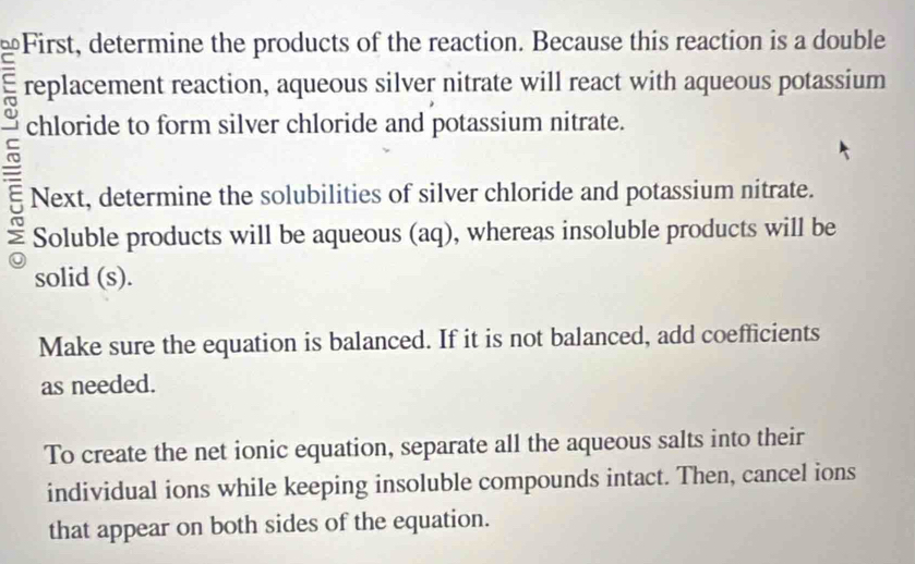 First, determine the products of the reaction. Because this reaction is a double 
replacement reaction, aqueous silver nitrate will react with aqueous potassium 
~ 
chloride to form silver chloride and potassium nitrate. 
Next, determine the solubilities of silver chloride and potassium nitrate. 
Soluble products will be aqueous (aq), whereas insoluble products will be 
solid (s). 
Make sure the equation is balanced. If it is not balanced, add coefficients 
as needed. 
To create the net ionic equation, separate all the aqueous salts into their 
individual ions while keeping insoluble compounds intact. Then, cancel ions 
that appear on both sides of the equation.