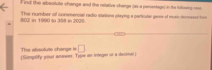 Find the absolute change and the relative change (as a percentage) in the following case. 
The number of commercial radio stations playing a particular genre of music decreased from
802 in 1990 to 358 in 2020. 
The absolute change is □. 
(Simplify your answer. Type an integer or a decimal.)