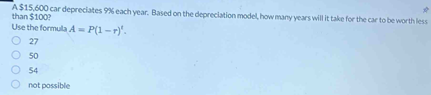 A $15,600 car depreciates 9% each year. Based on the depreciation model, how many years will it take for the car to be worth less
than $100?
Use the formula A=P(1-r)^t.
27
50
54
not possible