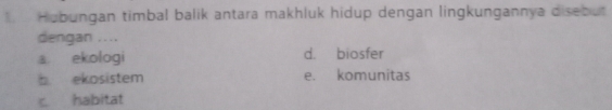 Hubungan timbal balik antara makhluk hidup dengan lingkungannya disebut
dengan ....
a ekologi d. biosfer
b ekosistem e. komunitas
c habitat