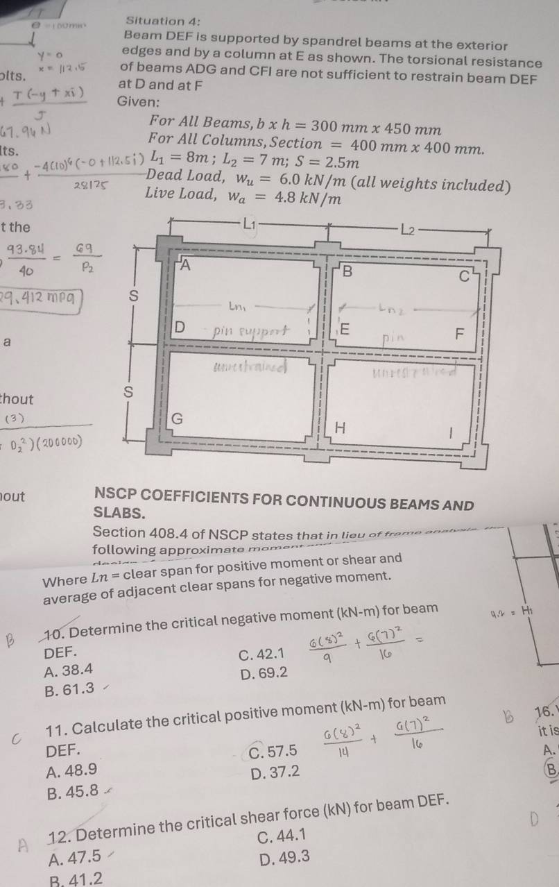 Situation 4:
Beam DEF is supported by spandrel beams at the exterior
edges and by a column at E as shown. The torsional resistance
of beams ADG and CFI are not sufficient to restrain beam DEF
olts. at D and at F
Given:
For All Beams, b* h=300mm* 450mn
For All Columns, Section =400mm* 400mm. 
its.
L_1=8m; L_2=7m; S=2.5m
Dead Load, w_u=6.0kN/m (all weights included)
Live Load, w_a=4.8kN/m
t the
a
thout
frac (3)(O_2)^2)(200000)
out NSCP COEFFICIENTS FOR CONTINUOUS BEAMS AND
SLABS.
Section 408.4 of NSCP states that in lieu of fr
following approximate m
Where Ln= clear span for positive moment or shear and
average of adjacent clear spans for negative moment.
10. Determine the critical negative moment (kN-m) ) for beam
DEF.
A. 38.4 C. 42.1
B. 61.3 D. 69.2
16.
11. Calculate the critical positive moment (kN-m) for beam
it is
DEF. C. 57.5 A.
A. 48.9 B
D. 37.2
B. 45.8
12. Determine the critical shear force (kN) for beam DEF.
A. 47.5 C. 44.1
D. 49.3
B. 41.2