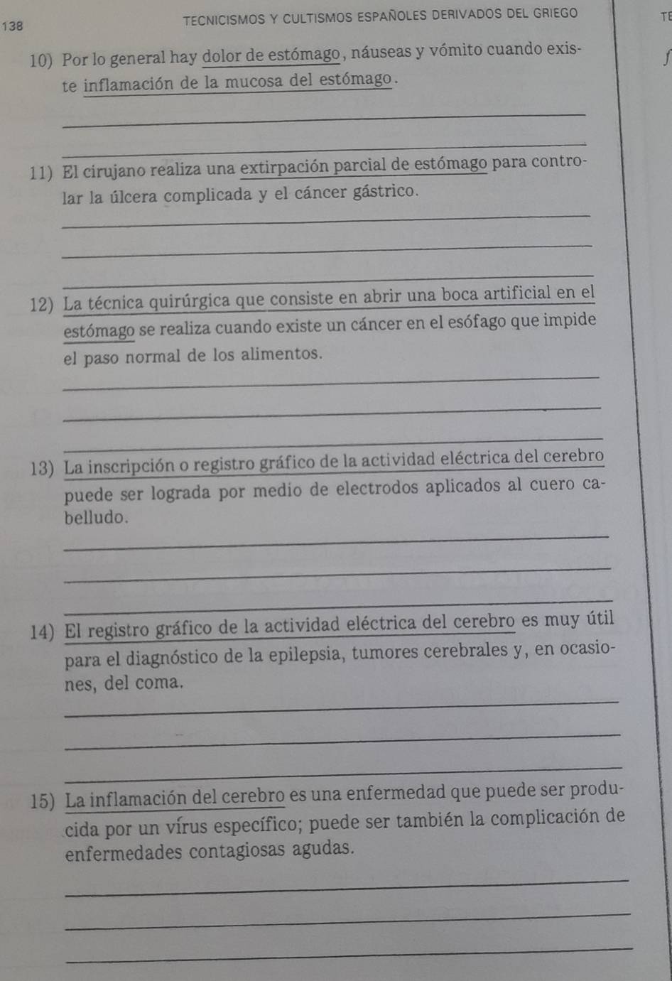 138 TECNICISMOS Y CULTISMOS ESPAÑOLES DERIVADOS DEL GRIEGO 
TE 
10) Por lo general hay dolor de estómago, náuseas y vómito cuando exis- 
1 
te inflamación de la mucosa del estómago. 
_ 
_ 
11) El cirujano realiza una extirpación parcial de estómago para contro- 
_ 
lar la úlcera complicada y el cáncer gástrico. 
_ 
_ 
12) La técnica quirúrgica que consiste en abrir una boca artificial en el 
estómago se realiza cuando existe un cáncer en el esófago que impide 
el paso normal de los alimentos. 
_ 
_ 
_ 
13) La inscripción o registro gráfico de la actividad eléctrica del cerebro 
puede ser lograda por medío de electrodos aplicados al cuero ca- 
_ 
belludo. 
_ 
_ 
14) El registro gráfico de la actividad eléctrica del cerebro es muy útil 
para el diagnóstico de la epilepsia, tumores cerebrales y, en ocasio- 
_ 
nes, del coma. 
_ 
_ 
15) La inflamación del cerebro es una enfermedad que puede ser produ- 
acida por un vírus específico; puede ser también la complicación de 
enfermedades contagiosas agudas. 
_ 
_ 
_