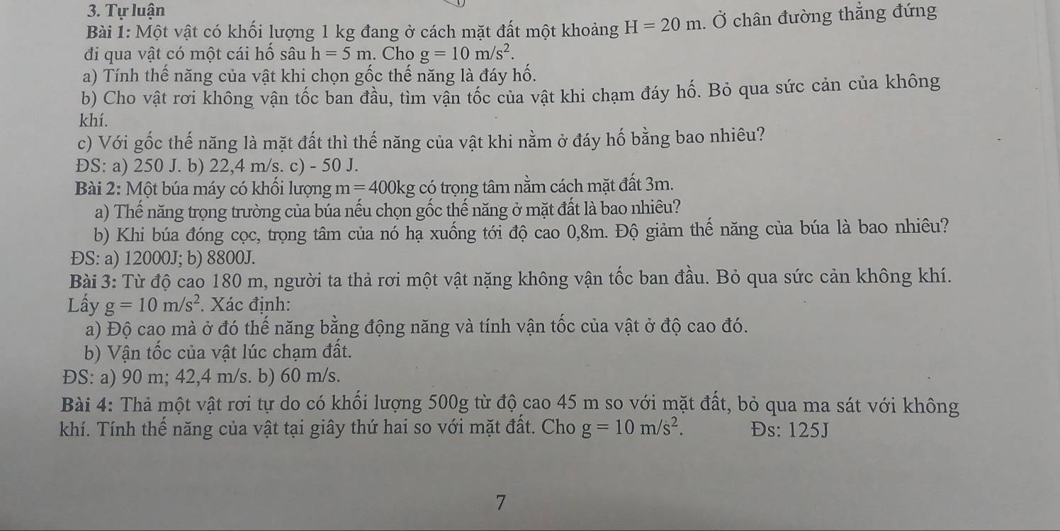 Tự luận
Bài 1: Một vật có khối lượng 1 kg đang ở cách mặt đất một khoảng H=20m. Ở chân đường thẳng đứng
đi qua vật có một cái hố sâu h=5m. Cho g=10m/s^2.
a) Tính thế năng của vật khi chọn gốc thế năng là đáy hố.
b) Cho vật rơi không vận tốc ban đầu, tìm vận tốc của vật khi chạm đáy hố. Bỏ qua sức cản của không
khí.
c) Với gốc thế năng là mặt đất thì thế năng của vật khi nằm ở đáy hố bằng bao nhiêu?
ĐS: a) 250 J. b) 22,4 m/s. c) - 50 J.
Bài 2: Một búa máy có khối lượng m=400kg có trọng tâm nằm cách mặt đất 3m.
a) Thế năng trọng trường của búa nếu chọn gốc thế năng ở mặt đất là bao nhiêu?
b) Khi búa đóng cọc, trọng tâm của nó hạ xuống tới độ cao 0,8m. Độ giảm thế năng của búa là bao nhiêu?
ĐS: a) 12000J; b) 8800J.
Bài 3: Từ độ cao 180 m, người ta thả rơi một vật nặng không vận tốc ban đầu. Bỏ qua sức cản không khí.
Lấy g=10m/s^2. Xác định:
a) Độ cao mà ở đó thế năng bằng động năng và tính vận tốc của vật ở độ cao đó.
b) Vận tốc của vật lúc chạm đất.
ĐS: a) 90 m; 42,4 m/s. b) 60 m/s.
Bài 4: Thả một vật rơi tự do có khối lượng 500g từ độ cao 45 m so với mặt đất, bỏ qua ma sát với không
khí. Tính thế năng của vật tại giây thứ hai so với mặt đất. Cho g=10m/s^2. Đs: 125J