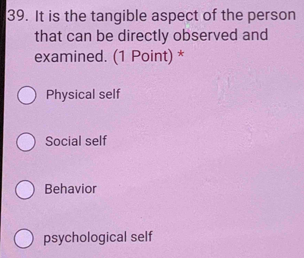 It is the tangible aspect of the person
that can be directly observed and
examined. (1 Point) *
Physical self
Social self
Behavior
psychological self