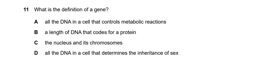 What is the definition of a gene?
A all the DNA in a cell that controls metabolic reactions
B a length of DNA that codes for a protein
C the nucleus and its chromosomes
D all the DNA in a cell that determines the inheritance of sex