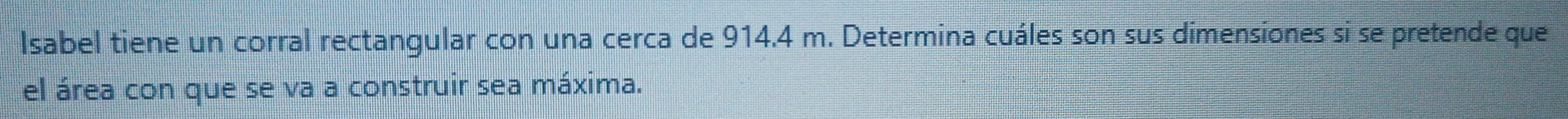 Isabel tiene un corral rectangular con una cerca de 914.4 m. Determina cuáles son sus dimensiones si se pretende que 
el área con que se va a construir sea máxima.
