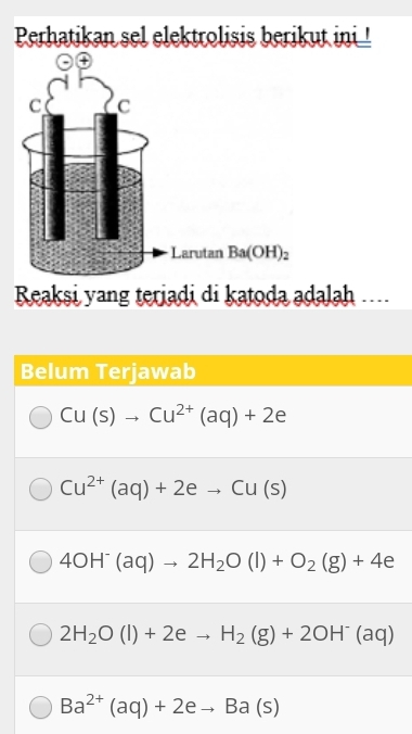 Perhatikan sel elektrolisis berikut ini !
C C
Larutan Ba(OH)_2
Reaksi yang teriadi di katoda adalah ...
Belum Terjawab
Cu(s)to Cu^(2+)(aq)+2e
Cu^(2+)(aq)+2eto Cu(s)
4OH^-(aq)to 2H_2O(l)+O_2(g)+4e
2H_2O(l)+2eto H_2(g)+2OH^-(aq)
Ba^(2+)(aq)+2eto Ba(s)