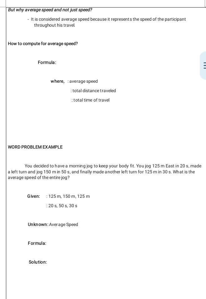 But why average speed and not just speed? 
- It is considered average speed because it represents the speed of the participant 
throughout his travel. 
How to compute for average speed? 
Formula: 
. 
where,: average speed 
: total distance traveled 
: total time of travel 
WORD PROBLEM EXAMPLE 
You decided to have a morning jog to keep your body fit. You jog 125 m East in 20 s, made 
a left turn and jog 150 m in 50 s, and finally made another left turn for 125 m in 30 s. What is the 
average speed of the entire jog? 
Given: : : 125 m, 150 m, 125 m
: 20 s, 50 s, 30 s
Unknown: Average Speed 
Formula: 
Solution: