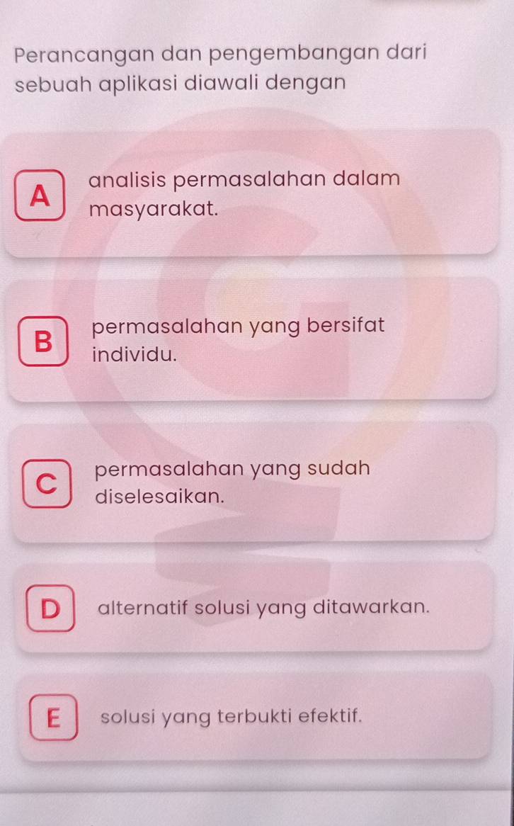 Perancangan dan pengembangan dari
sebuah aplikasi diawali dengan
analisis permasalahan dalam
A masyarakat.
permasalahan yang bersifat
B individu.
C permasalahan yang sudah 
diselesaikan.
Dalternatif solusi yang ditawarkan.
E solusi yang terbukti efektif.