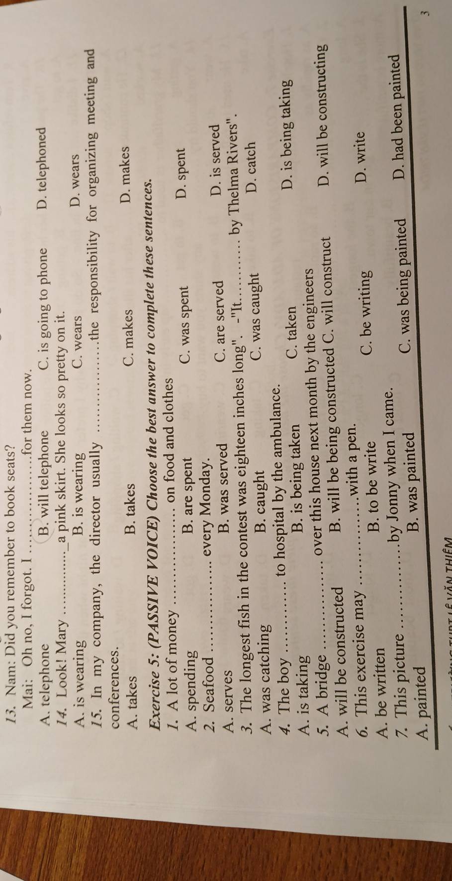 Nam: Did you remember to book seats?
Mai: Oh no, I forgot. I _for them now.
A. telephone B. will telephone C. is going to phone D. telephoned
14. Look! Mary __a pink skirt. She looks so pretty on it.
A. is wearing B. is wearing C. wears D. wears
15. In my company, the director usually _the responsibility for organizing meeting and
conferences.
A. takes B. takes C. makes D. makes
Exercise 5: (PASSIVE VOICE) Choose the best answer to complete these sentences.
1. A lot of money _on food and clothes
A. spending B. are spent C. was spent D. spent
2. Seafood _every Monday.
A. serves B. was served C. are served D. is served
3. The longest fish in the contest was eighteen inches long". -"It _by Thelma Rivers".
A. was catching B. caught C. was caught D. catch
4. The boy _to hospital by the ambulance.
A. is taking B. is being taken
C. taken D. is being taking
5. A bridge over this house next month by the engineers
A. will be constructed B. will be being constructed C. will construct D. will be constructing
with a pen.
6. This exercise may _D. write
A. be written B. to be write
C. be writing
7. This picture by Jonny when I came.
A. painted _B. was painted C. was being painted D. had been painted
3
Tăn thiêm