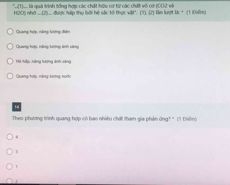 "...(1)..... là quá trình tổng hợp các chất hữu cơ từ các chất vô cơ (CO2 và
H2O) nhờ ....(2).... được hấp thụ bởi hệ sắc tố thực vật'. (1), (2) lần lượt là: * (1 Điểm)
Quang hợp, năng lượng điện
Quang hợp, năng lượng ánh sáng
Hồ hấp, năng lượng ánh sáng
Quang hợp, năng lượng nước
14
Theo phương trình quang hợp có bao nhiêu chất tham gia phản ứng? * (1 Điểm)
4
3
1
2