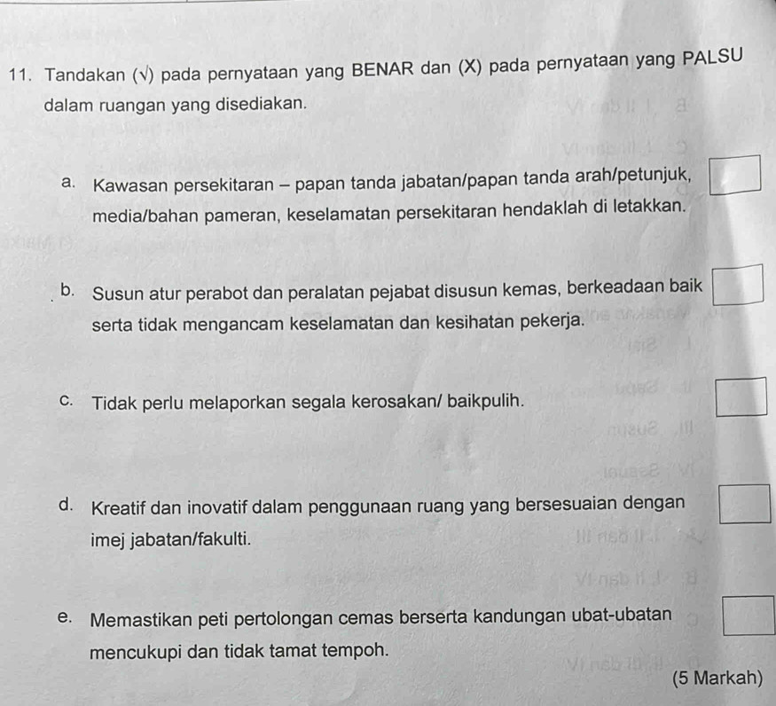 Tandakan (√) pada pernyataan yang BENAR dan (X) pada pernyataan yang PALSU
dalam ruangan yang disediakan.
a. Kawasan persekitaran - papan tanda jabatan/papan tanda arah/petunjuk,
media/bahan pameran, keselamatan persekitaran hendaklah di letakkan.
b. Susun atur perabot dan peralatan pejabat disusun kemas, berkeadaan baik
serta tidak mengancam keselamatan dan kesihatan pekerja.
c. Tidak perlu melaporkan segala kerosakan/ baikpulih.
d. Kreatif dan inovatif dalam penggunaan ruang yang bersesuaian dengan
imej jabatan/fakulti.
e. Memastikan peti pertolongan cemas berserta kandungan ubat-ubatan
mencukupi dan tidak tamat tempoh.
(5 Markah)