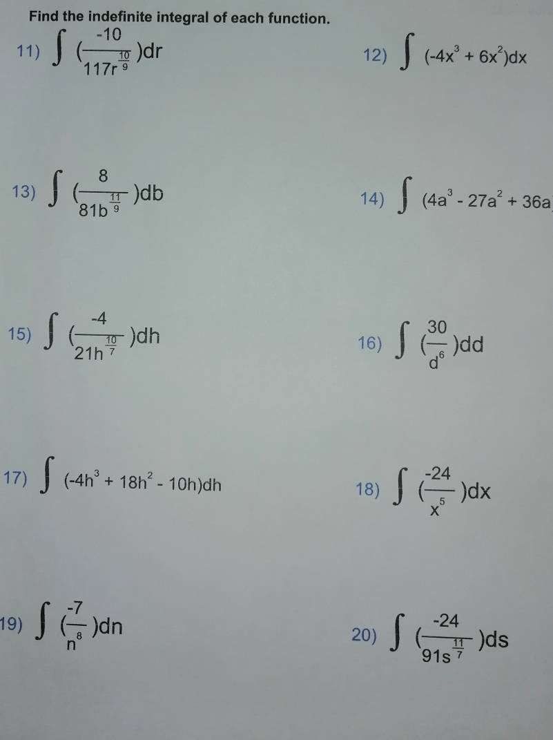 Find the indefinite integral of each function. 
11) ∈t (frac -10117r^(frac 10)9)dr 12) ∈t (-4x^3+6x^2)dx
13) ∈t (frac 881b^(frac 11)9)db ∈t (4a^3-27a^2+36a
14) 
15) ∈t (frac -421h^(frac 10)7)dh
16) ∈t ( 30/d^6 )dd
17) ∈t (-4h^3+18h^2-10h)dh 18) ∈t ( (-24)/x^5 )dx
19) ∈t ( (-7)/n^8 )dn 20) ∈t (frac -2491s^(frac 11)7)ds