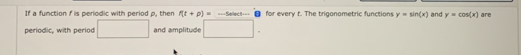 If a function f is periodic with period p, then f(t+p)= ===Select=== for every t. The trigonometric functions y=sin (x) and y=cos (x) are 
periodic, with period □ and amplitude □