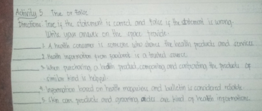 Activity 5 True or talke 
pirctionc: True if the stoicmant is corccl and falue if the sttemend is wrong. 
Write your anwer on the spacc provide. 
_1. A health consumer is someone who sharu the health products and services 
_2. Heath inpormation from foabook is a trucked source 
_3 When purchating, a heath product, comparing and confrading the product of 
similar kind is helpul. 
_4. Ineormation boad on health maonzines and bullctin is convidered reliable. 
_5. Skin care products and graing aides are kind of health informations.