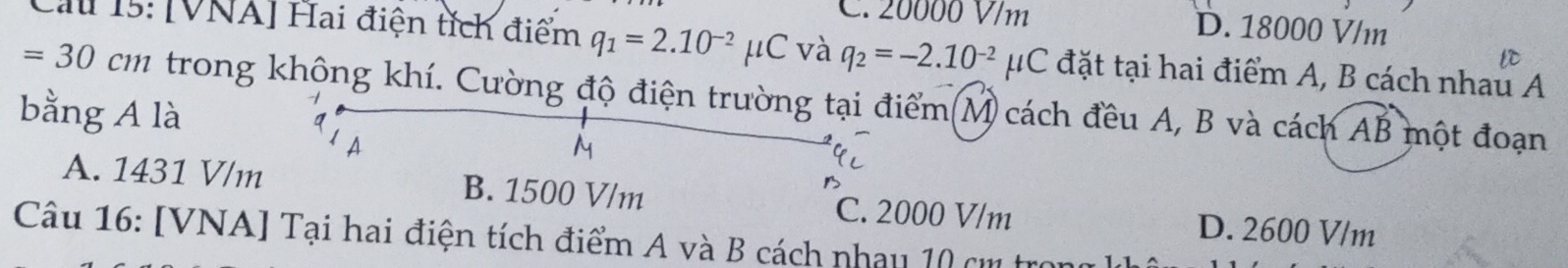 C. 20000 V/m D. 18000 V/m
Cau 15: [VNA] Hai điện tích điểm q_1=2.10^(-2)mu C và q_2=-2.10^(-2)mu C đặt tại hai điểm A, B cách nhau A
=30 cm trong không khí. Cường độ điện trường tại điểm(M cách đều A, B và cách AB một đoạn
bằng A là
M
A. 1431 V/m B. 1500 V/m C. 2000 V/m D. 2600 V/m
Câu 16: [VNA] Tại hai điện tích điểm A và B cách nhay 10 cm