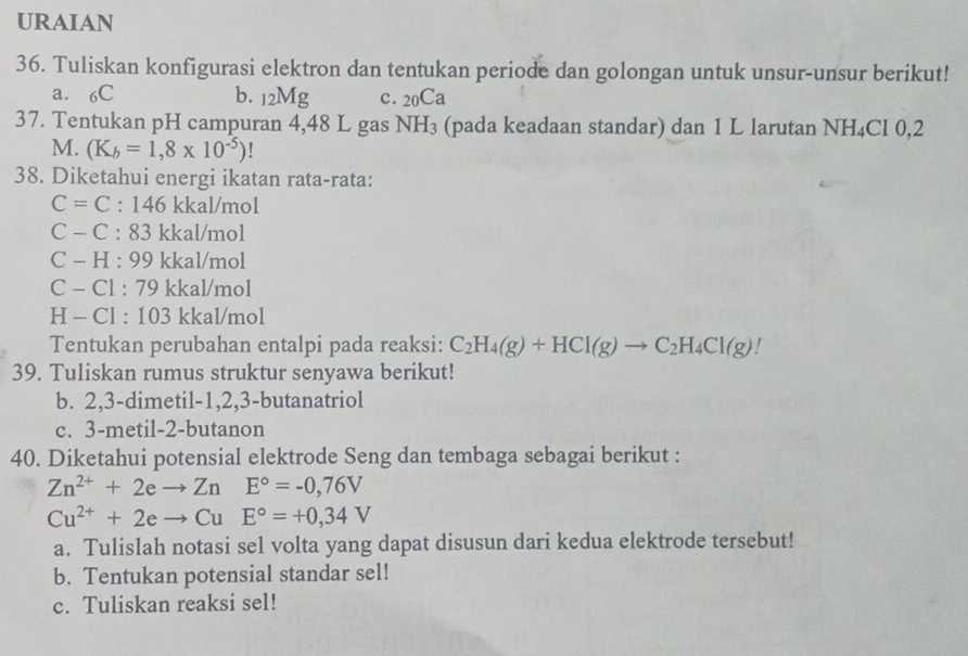 URAIAN 
36. Tuliskan konfigurasi elektron dan tentukan periode dan golongan untuk unsur-unsur berikut! 
a. 6C b. _12Mg c. 20Ca
37. Tentukan pH campuran 4,48 L gas NH_3 (pada keadaan standar) dan 1 L larutan N 12 Cl 0,2
M. (K_b=1,8* 10^(-5))
38. Diketahui energi ikatan rata-rata:
C=C:146 kkal/mol
C - C : 83 kkal/mol
C - H : 99 kkal/mol
C - Cl : 79 kkal/mol
H - Cl : 103 kkal/mol
Tentukan perubahan entalpi pada reaksi: C_2H_4(g)+HCl(g)to C_2H_4Cl(g)
39. Tuliskan rumus struktur senyawa berikut! 
b. 2, 3 -dimetil -1, 2, 3 -butanatriol 
c. 3 -metil- 2 -butanon 
40. Diketahui potensial elektrode Seng dan tembaga sebagai berikut :
Zn^(2+)+2eto ZnE°=-0,76V
Cu^(2+)+2eto CuE°=+0,34V
a. Tulislah notasi sel volta yang dapat disusun dari kedua elektrode tersebut! 
b. Tentukan potensial standar sel! 
c. Tuliskan reaksi sel!