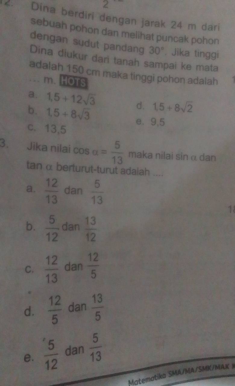 a
24 m dari
sebuah pohon dan melihat puncak pohon
dengan sudut pandang 30°. Jika tinggi
Dina diukur dari tanah sampai ke mata
adalah 150 cm maka tinggi pohon adalah 1.. m. HOTS
a. 1,5+12sqrt(3) 1,5+8sqrt(2)
b. 1,5+8sqrt(3)
d.
e. 9,5
c. 13,5
3. Jika nilai cos alpha = 5/13  maka nilai sin α dan
tan α berturut-turut adalah ....
a.  12/13  dan  5/13 
18
b.  5/12  dan  13/12 
C.  12/13  dan  12/5 
d.  12/5  dan  13/5 
e.  5/12  dan  5/13 
Matematika SMA/MA/SMK/MAK K