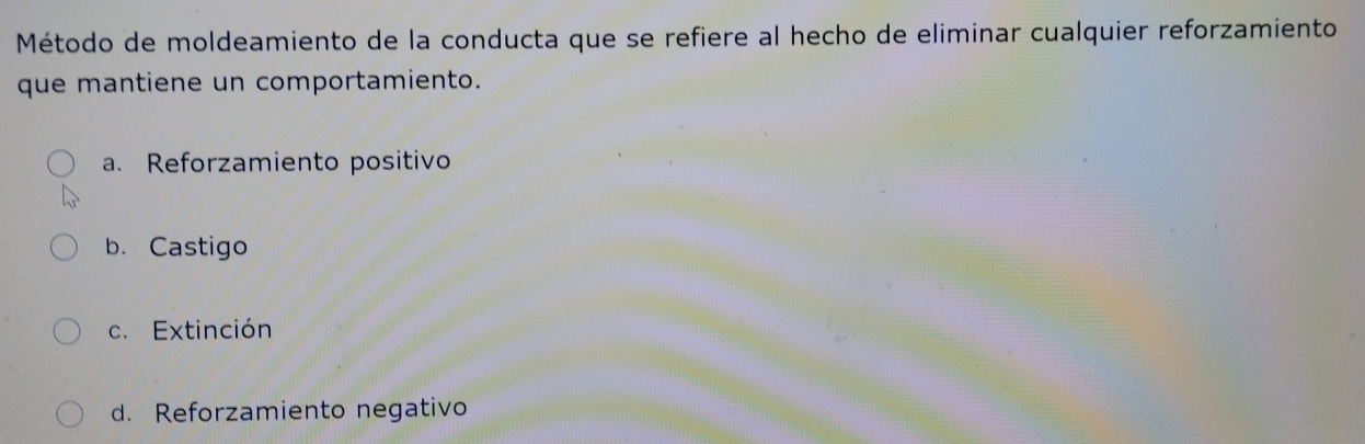 Método de moldeamiento de la conducta que se refiere al hecho de eliminar cualquier reforzamiento
que mantiene un comportamiento.
a. Reforzamiento positivo
b. Castigo
c. Extinción
d. Reforzamiento negativo