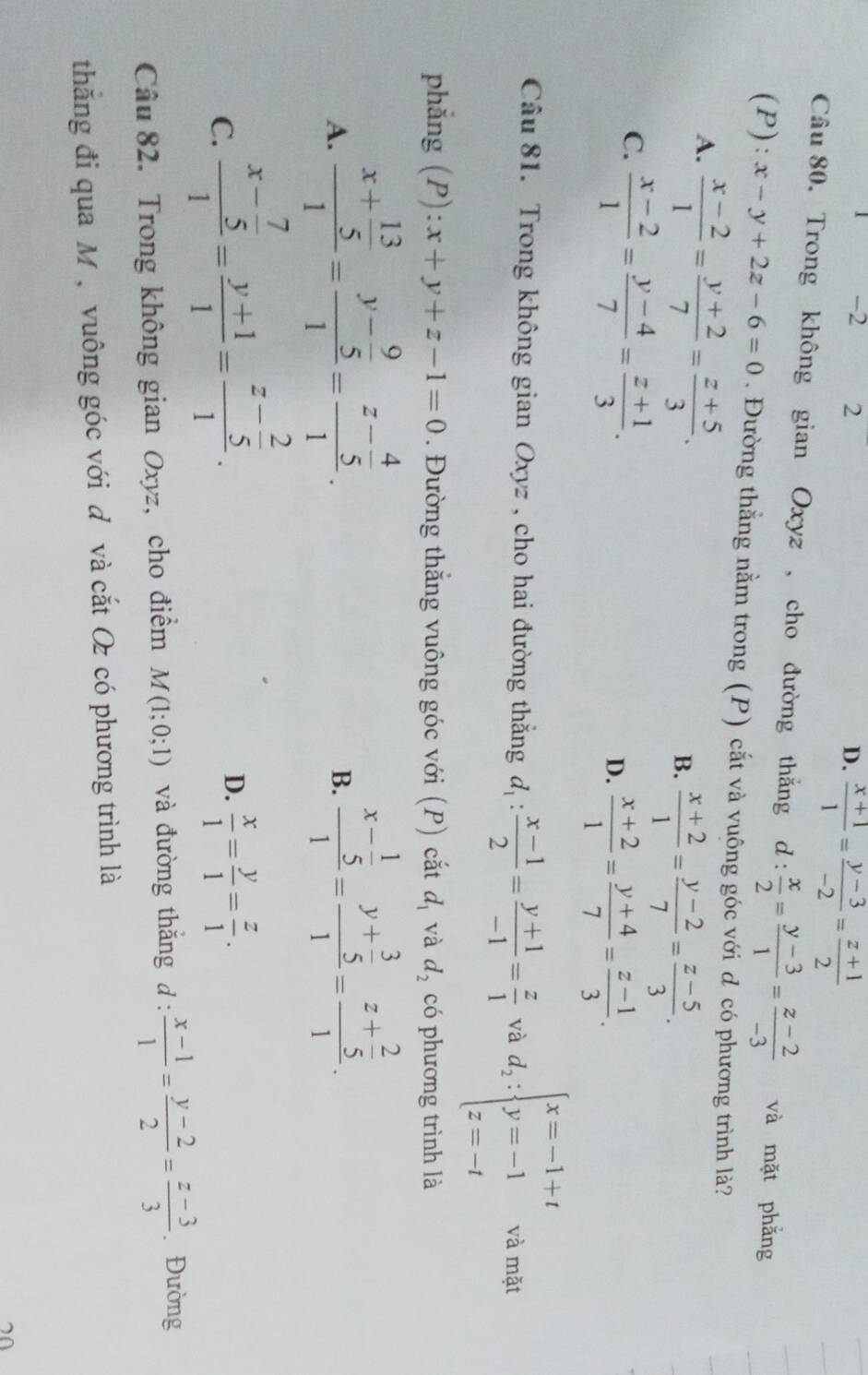 2 2 D.  (x+1)/1 = (y-3)/-2 = (z+1)/2 
Câu 80, Trong không gian Oxyz , cho đường thắng d: x/2 = (y-3)/1 = (z-2)/-3  và mặt phẳng
(P): x-y+2z-6=0. Đường thằng nằm trong (P) cắt và vuông góc với d có phương trình là?
A.  (x-2)/1 = (y+2)/7 = (z+5)/3 .
B.  (x+2)/1 = (y-2)/7 = (z-5)/3 .
C.  (x-2)/1 = (y-4)/7 = (z+1)/3 .
D.  (x+2)/1 = (y+4)/7 = (z-1)/3 .
Câu 81. Trong không gian Oxyz , cho hai đường thắng d_1: (x-1)/2 = (y+1)/-1 = z/1  và d_2:beginarrayl x=-1+t y=-1 z=-tendarray. và mặt
phẳng (P): x+y+z-1=0. Đường thắng vuông góc với (P) cắt d_1 và d_2 có phương trình là
A. frac x+ 13/5 1=frac y- 9/5 1=frac z- 4/5 1.
B. frac x- 1/5 1=frac y+ 3/5 1=frac z+ 2/5 1.
C. frac x- 7/5 1= (y+1)/1 =frac z- 2/5 1.
D.  x/1 = y/1 = z/1 .
Câu 82. Trong không gian Oxyz, cho điểm M(1;0;1) và đường thăng d :  (x-1)/1 = (y-2)/2 = (z-3)/3  Đường
thắng đi qua M, vuông góc với đ và cắt Oz có phương trình là
70