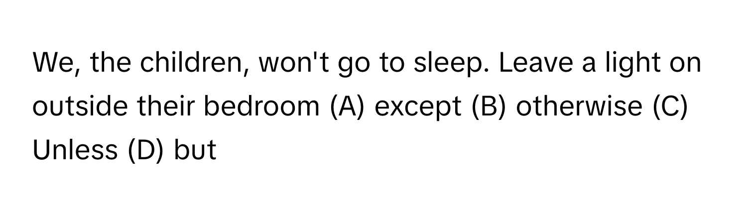 We, the children, won't go to sleep. Leave a light on outside their bedroom  (A) except (B) otherwise (C) Unless (D) but