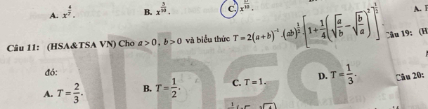 A. x^(frac 4)7.
B. x^(frac 3)10. c x^(frac 17)10. 
A. F
Câu 11: (HSA&TSA VN) Cho a>0, b>0 và biểu thức T=2(a+b)^-1· (ab)^ 1/2 · [1+ 1/4 (sqrt(frac a)b-sqrt(frac b)a)^2]^ 1/2  : Câu 19: (H
đó:
A. T= 2/3 . B. T= 1/2 . C. T=1. D. T= 1/3 . Câu 20:
1 sqrt(4))