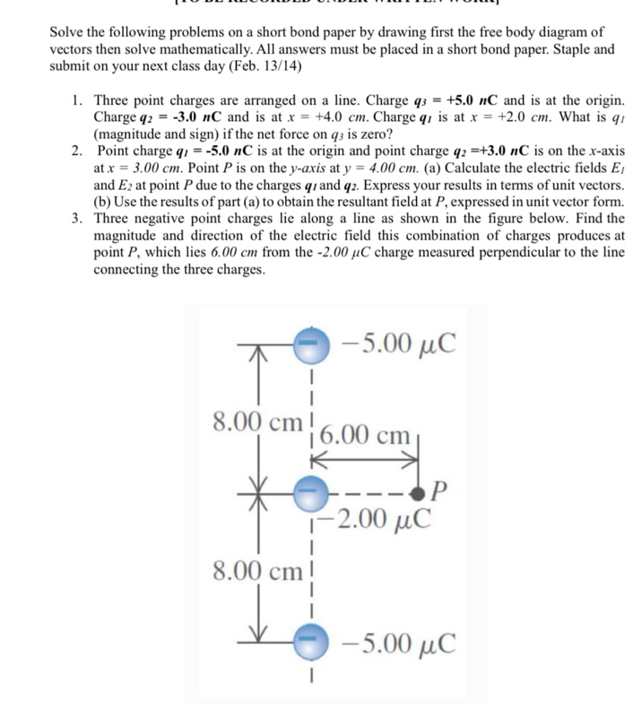 Solve the following problems on a short bond paper by drawing first the free body diagram of 
vectors then solve mathematically. All answers must be placed in a short bond paper. Staple and 
submit on your next class day (Feb. 13/14) 
1. Three point charges are arranged on a line. Charge q_3=+5.0nC and is at the origin. 
Charge q_2=-3.0nC and is at x=+4.0cm. Charge q7 is at x=+2.0cm. . What is q! 
(magnitude and sign) if the net force on q3 is zero? 
2. Point charge q_1=-5.0nC is at the origin and point charge q_2=+3.0nC is on the x-axis 
at x=3.00cm. Point P is on the y-axis at y=4.00cm. (a) Calculate the electric fields E_1
and E_2 at point P due to the charges q7 and q2. Express your results in terms of unit vectors. 
(b) Use the results of part (a) to obtain the resultant field at P, expressed in unit vector form. 
3. Three negative point charges lie along a line as shown in the figure below. Find the 
magnitude and direction of the electric field this combination of charges produces at 
point P, which lies 6.00 cm from the -2.00 μC charge measured perpendicular to the line 
connecting the three charges.