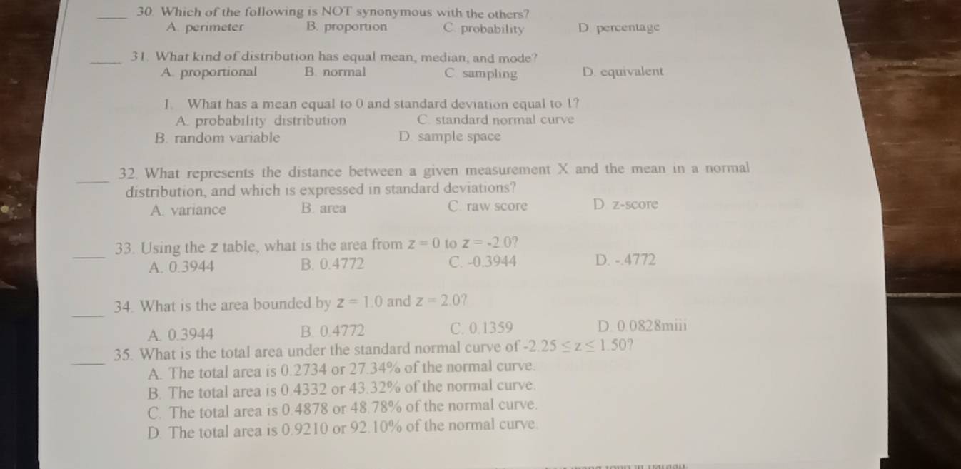 Which of the following is NOT synonymous with the others?
A. perimeter B. proportion C. probability D percentage
_31. What kind of distribution has equal mean, median, and mode?
A. proportional B. normal C sampling D. equivalent
I. What has a mean equal to 0 and standard deviation equal to 1?
A. probability distribution C. standard normal curve
B. random variable D. sample space
_
32. What represents the distance between a given measurement X and the mean in a normal
distribution, and which is expressed in standard deviations?
A. variance B. area C. raw score D. z-score
_
33. Using the z table, what is the area from z=0 to z=-20 ,
A. 0.3944 B. 0.4772 C. -0.3944 D. -.4772
_
34. What is the area bounded by z=1.0 and z=2.0
A. 0.3944 B. 0.4772 C. 0.1359 D. 0.0828miii
_
35. What is the total area under the standard normal curve of -2.25≤ z≤ 1.50
A. The total area is 0.2734 or 27.34% of the normal curve.
B. The total area is 0.4332 or 43.32% of the normal curve.
C. The total area is 0.4878 or 48.78% of the normal curve.
D. The total area is 0.9210 or 92.10% of the normal curve.