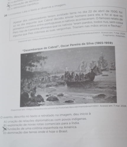 a inovação de técni.
D) o retrocesso científico o om
26+ pezusezo Leia o texto e observe a imagem.
Apesar dos colonizadores térem avistado terra no día 22 de abril de 1500, foi
só no día seguinte que Cabral decidiu enviar homens para ela, e foi al que o
primeiros contatos entre portugueses e nativos aconteceram. O famoso relato de
Pero Vaz de Caminha afirmava que os nativos ''eram pardos, todos nus, sem coisa
alguma que lhes cobrisse as suas vergonhas. Traziam nas mãos arcos e flechas'.
Fragmento. Adaptade
olgenive em. Acesso em; 7 mat 2024
Cabral'', Oscar Pereira da Silva (1865-1959)
Disponivel em:. Acesso em: 7 mar. 2024
O evento, descrito no texto e retratado na imagem, deu início à
A) criação de relações diplomáticas com povos indígenas.
B) exploração de novas rotas comerciais para a Índia.
fundação de uma colônia espanhola na América.
D) dominação das terras onde é hoje o Brasil,