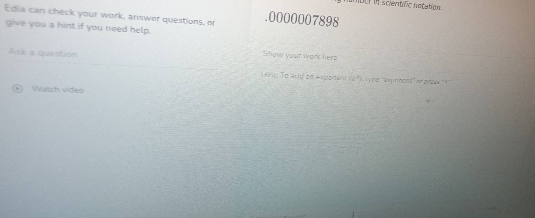 mber in scientific notation. 
Edia can check your work, answer questions, or 
.0000007898 
give you a hint if you need help. 
Ask a question 
Show your work here 
Hint: To add an exponent (x^y) , type “exponent” or press “∧” 
Watch video