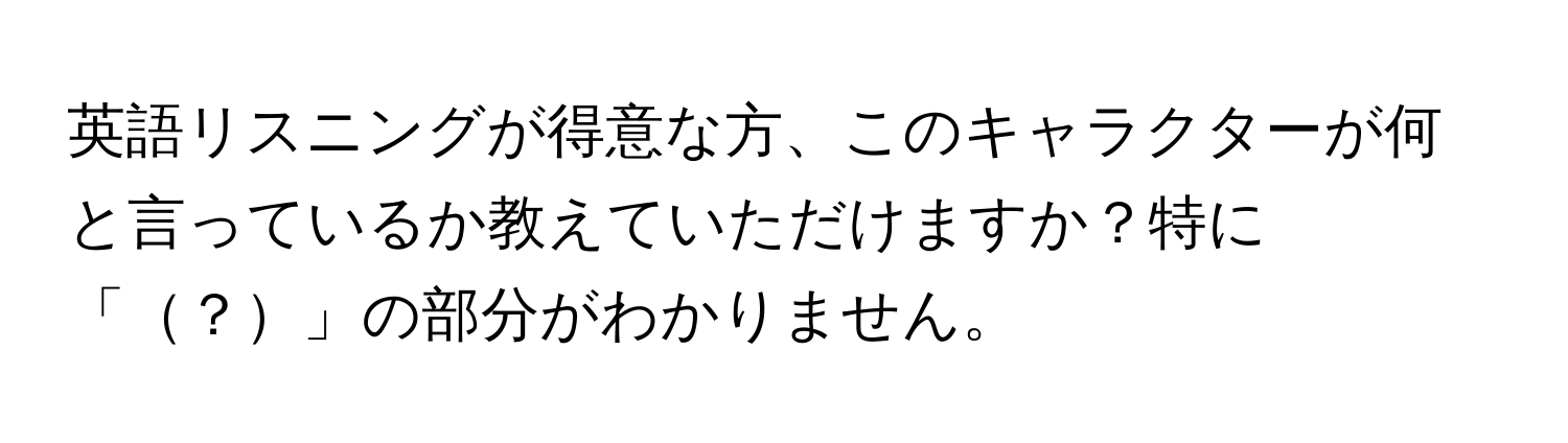 英語リスニングが得意な方、このキャラクターが何と言っているか教えていただけますか？特に「？」の部分がわかりません。