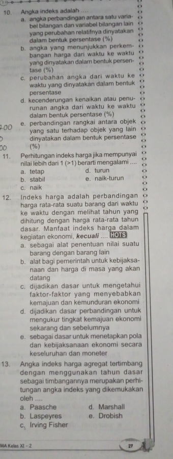 Angka indeks adalah
a. angka perbandingan antara satu varia-
bel bilangan dan variabel bilangan lain
yang perubahan relatifnya dinyatakan
dalam bentuk persentase (%)
b. angka yang menunjukkan perkem-
bangan harga dari waktu ke waktu
yang dinyatakan dalam bentuk persen- o
tase (%)
c. perubahan angka dari waktu ke 6
waktu yang dinyatakan dalam bentuk
persentase
d. kecenderungan kenaikan atau penu-
runan angka dari waktu ke waktu o
dalam bentuk persentase (%)
e. perbandingan rangkai antara objek
yang satu terhadap objek yang lain
dinyatakan dalam bentuk persentase
(%)
11. Perhitungan indeks harga jika mempunyai
nilai lebih dari 1 (>1) berarti mengalami ....
a. tetap d. turun
b. stabil e. naik-turun
c. naik
12. Indeks harga adalah perbandingan o
harga rata-rata suatu barang dari waktu
ke waktu dengan melihat tahun yang
dihitung dengan harga rata-rata tahun
dasar. Manfaat indeks harga dalam
kegiatan ekonomi, kecuali .... HOTS
a. sebagai alat penentuan nilai suatu
barang dengan barang lain
b. alat bagi pemerintah untuk kebijaksa-
naan dan harga di masa yang akan
datang
c. dijadikan dasar untuk mengetahui
faktor-faktor yang menyebabkan
kemajuan dan kemunduran ekonomi
d. dijadikan dasar perbandingan untuk
mengukur tingkat kemajuan ekonomi
sekarang dan sebelumnya
e. sebagai dasar untuk menetapkan pola
dan kebijaksanaan ekonomi secara
keseluruhan dan moneter
13. Angka indeks harga agregat tertimbang
dengan menggunakan tahun dasar
sebagai timbangannya merupakan perhi-
tungan angka indeks yang dikemukakan
oleh ....
a. Paasche d. Marshall
b. Laspeyres e. Drobish
C^ Irving Fisher
MA Kelas XI - 2 27