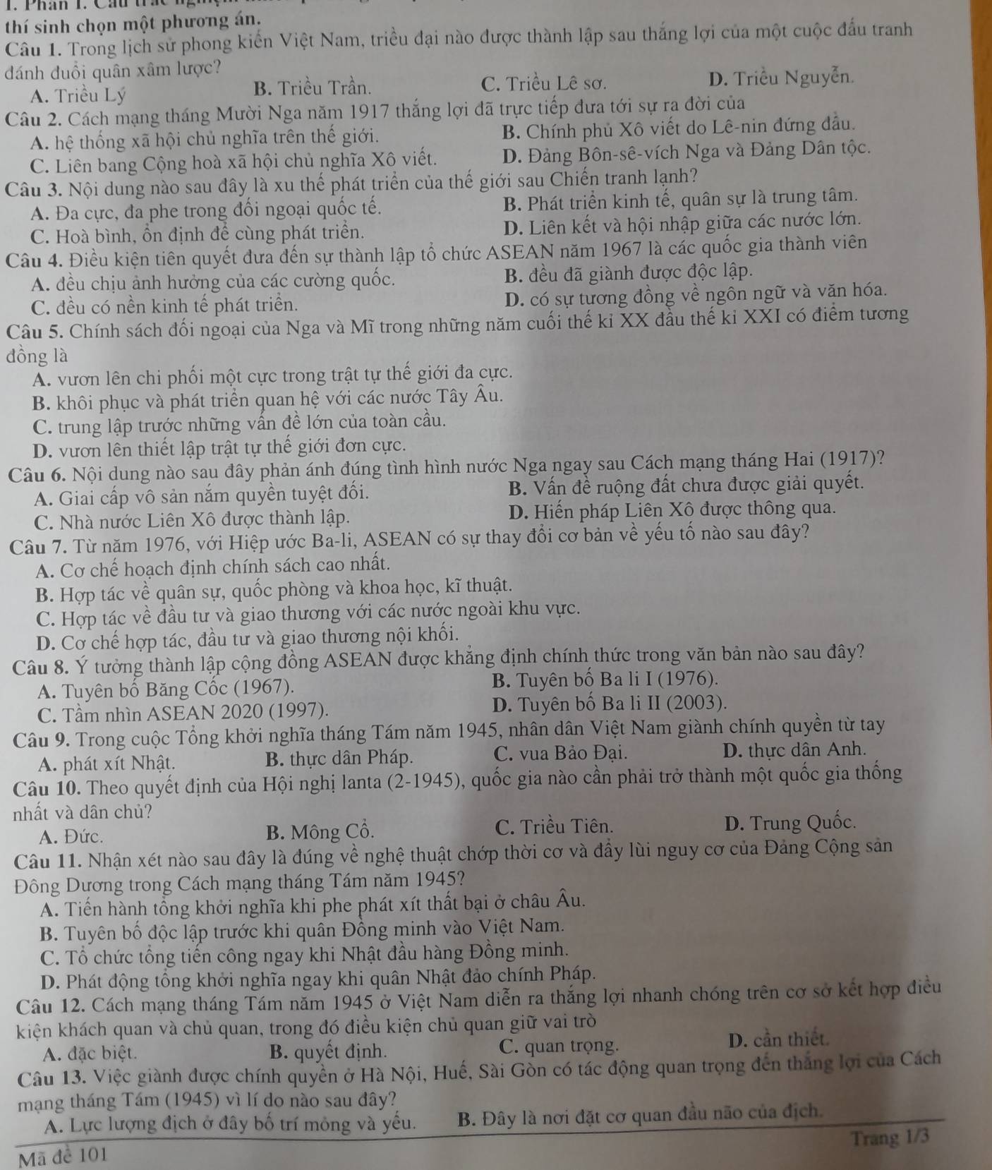 Phân 1. Cáu t
thí sinh chọn một phương án.
Câu 1. Trong lịch sử phong kiến Việt Nam, triều đại nào được thành lập sau thắng lợi của một cuộc đấu tranh
đánh đuổi quân xâm lược?
A. Triều Lý B. Triều Trần. C. Triều Lê sơ.
D. Triều Nguyễn.
Câu 2. Cách mạng tháng Mười Nga năm 1917 thắng lợi đã trực tiếp đưa tới sự ra đời của
A. hệ thống xã hội chủ nghĩa trên thế giới. B. Chính phủ Xô viết do Lê-nin đứng đầu.
C. Liên bang Cộng hoà xã hội chủ nghĩa Xô viết. D. Đảng Bôn-sê-vích Nga và Đảng Dân tộc.
Câu 3. Nội dung nào sau đây là xu thế phát triển của thế giới sau Chiến tranh lạnh?
A. Đa cực, đa phe trong đối ngoại quốc tế. B. Phát triển kinh tế, quân sự là trung tâm.
C. Hoà bình, ổn định để cùng phát triển. D. Liên kết và hội nhập giữa các nước lớn.
Câu 4. Điều kiện tiên quyết đưa đến sự thành lập tổ chức ASEAN năm 1967 là các quốc gia thành viên
A. đều chịu ảnh hưởng của các cường quốc. B. đều đã giành được độc lập.
C. đều có nền kinh tế phát triển. D. có sự tương đồng về ngôn ngữ và văn hóa.
Câu 5. Chính sách đối ngoại của Nga và Mĩ trong những năm cuối thế kỉ XX đầu thế kỉ XXI có điểm tương
đồng là
A. vươn lên chi phối một cực trong trật tự thế giới đa cực.
B. khôi phục và phát triển quan hệ với các nước Tây Âu.
C. trung lập trước những vấn đề lớn của toàn cầu.
D. vươn lên thiết lập trật tự thế giới đơn cực.
Câu 6. Nội dung nào sau đây phản ánh đúng tình hình nước Nga ngay sau Cách mạng tháng Hai (1917)?
A. Giai cấp vô sản nắm quyền tuyệt đối. B. Vấn đề ruộng đất chưa được giải quyết.
C. Nhà nước Liên Xô được thành lập. D. Hiến pháp Liên Xô được thông qua.
Câu 7. Từ năm 1976, với Hiệp ước Ba-li, ASEAN có sự thay đổi cơ bản về yếu tổ nào sau đây?
A. Cơ chế hoạch định chính sách cao nhất.
B. Hợp tác về quân sự, quốc phòng và khoa học, kĩ thuật.
C. Hợp tác về đầu tư và giao thương với các nước ngoài khu vực.
D. Cơ chế hợp tác, đầu tư và giao thương nội khối.
Câu 8. Ý tưởng thành lập cộng đồng ASEAN được khăng định chính thức trong văn bản nào sau đây?
A. Tuyên bố Băng Cốc (1967). B. Tuyên bố Ba li I (1976).
C. Tầm nhìn ASEAN 2020 (1997). D. Tuyên bố Ba li II (2003).
Câu 9. Trong cuộc Tổng khởi nghĩa tháng Tám năm 1945, nhân dân Việt Nam giành chính quyền từ tay
C. vua Bảo Đại.
A. phát xít Nhật. B. thực dân Pháp. D. thực dân Anh.
Câu 10. Theo quyết định của Hội nghị lanta (2-1945), quốc gia nào cần phải trở thành một quốc gia thống
nhất và dân chủ?
A. Đức. B. Mông Cổ. C. Triều Tiên. D. Trung Quốc.
Câu 11. Nhận xét nào sau đây là đúng về nghệ thuật chớp thời cơ và đầy lùi nguy cơ của Đảng Cộng sản
Đông Dương trong Cách mạng tháng Tám năm 1945?
A. Tiến hành tổng khởi nghĩa khi phe phát xít thất bại ở châu Âu.
B. Tuyên bố độc lập trước khi quân Đồng minh vào Việt Nam.
C. Tổ chức tổng tiến công ngay khi Nhật đầu hàng Đồng minh.
D. Phát động tổng khởi nghĩa ngay khi quân Nhật đảo chính Pháp.
Câu 12. Cách mạng tháng Tám năm 1945 ở Việt Nam diễn ra thắng lợi nhanh chóng trên cơ sở kết hợp điều
kiện khách quan và chủ quan, trong đó điều kiện chủ quan giữ vai trò
A. đặc biệt. B. quyết định. C. quan trọng. D. cần thiết
Câu 13. Việc giành được chính quyền ở Hà Nội, Huế, Sài Gòn có tác động quan trọng đến thắng lợi của Cách
mạng tháng Tám (1945) vì lí do nào sau đây?
A. Lực lượng địch ở đây bố trí mông và yếu. B. Đây là nơi đặt cơ quan đầu não của địch.
Mã đe 101 Trang 1/3