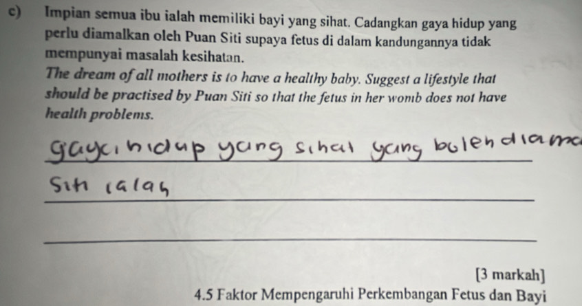 Impian semua ibu ialah memiliki bayi yang sihat. Cadangkan gaya hidup yang 
perlu diamalkan oleh Puan Siti supaya fetus di dalam kandungannya tidak 
mempunyai masalah kesihatan. 
The dream of all mothers is to have a healthy baby. Suggest a lifestyle that 
should be practised by Puan Siti so that the fetus in her womb does not have 
health problems. 
_ 
_ 
_ 
[3 markah] 
4.5 Faktor Mempengaruhi Perkembangan Fetus dan Bayi